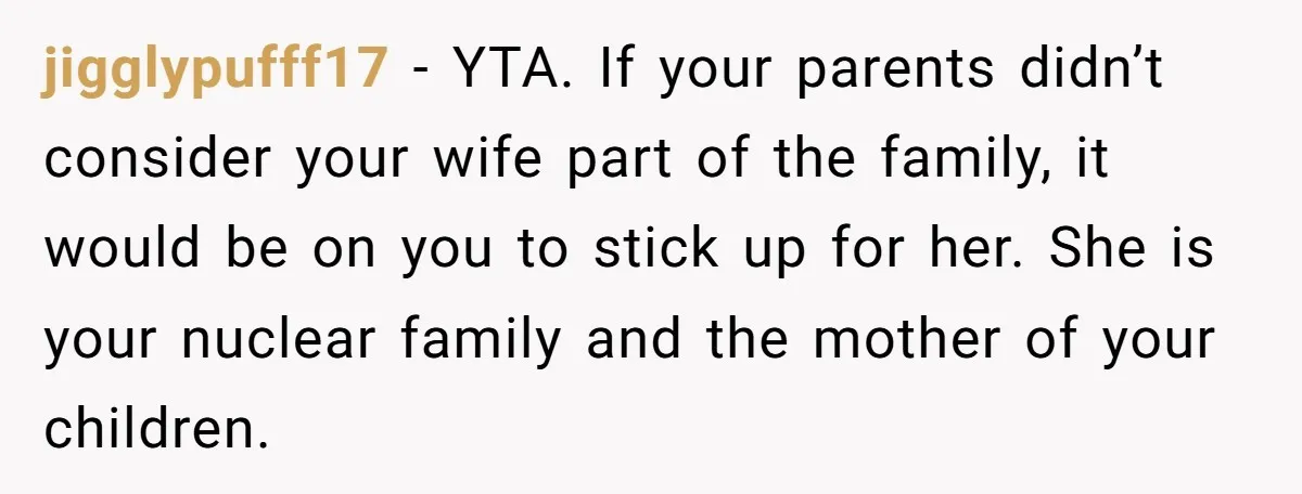 jigglypufff17 − YTA. If your parents didn’t consider your wife part of the family, it would be on you to stick up for her. She is your nuclear family and...