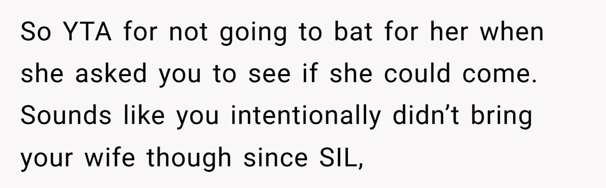 So YTA for not going to bat for her when she asked you to see if she could come. Sounds like you intentionally didn’t bring your wife though since SIL,