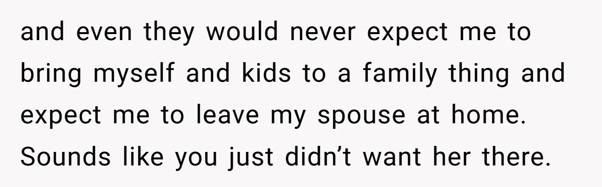 and even they would never expect me to bring myself and kids to a family thing and expect me to leave my spouse at home. Sounds like you just didn’t...