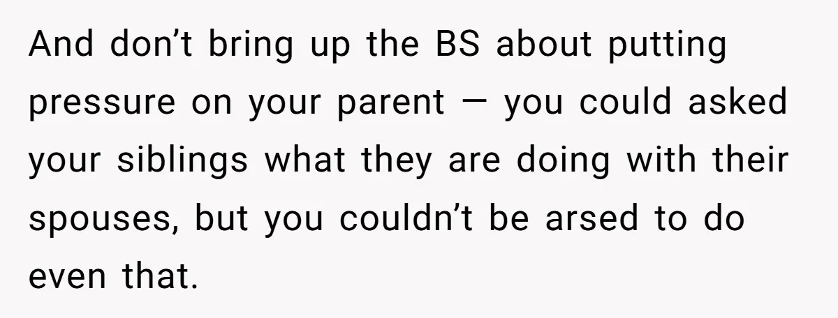 And don’t bring up the BS about putting pressure on your parent — you could asked your siblings what they are doing with their spouses, but you couldn’t be arsed...