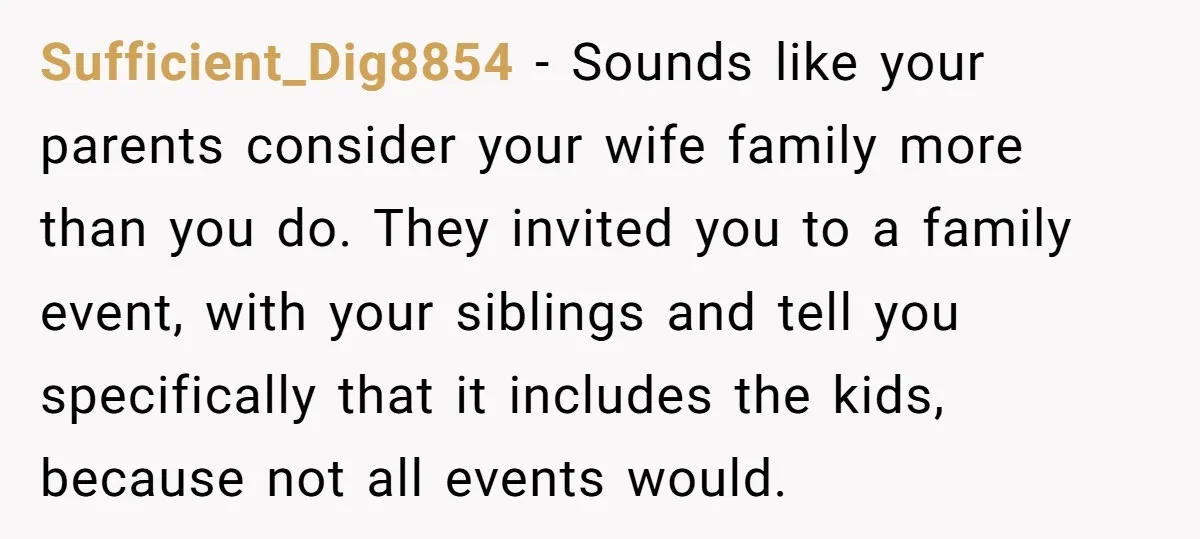 Sufficient_Dig8854 − Sounds like your parents consider your wife family more than you do. They invited you to a family event, with your siblings and tell you specifically that it...