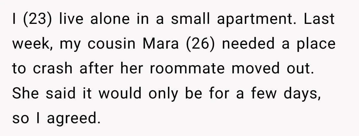 I (23) live alone in a small apartment. Last week, my cousin Mara (26) needed a place to crash after her roommate moved out. She said it would only be...