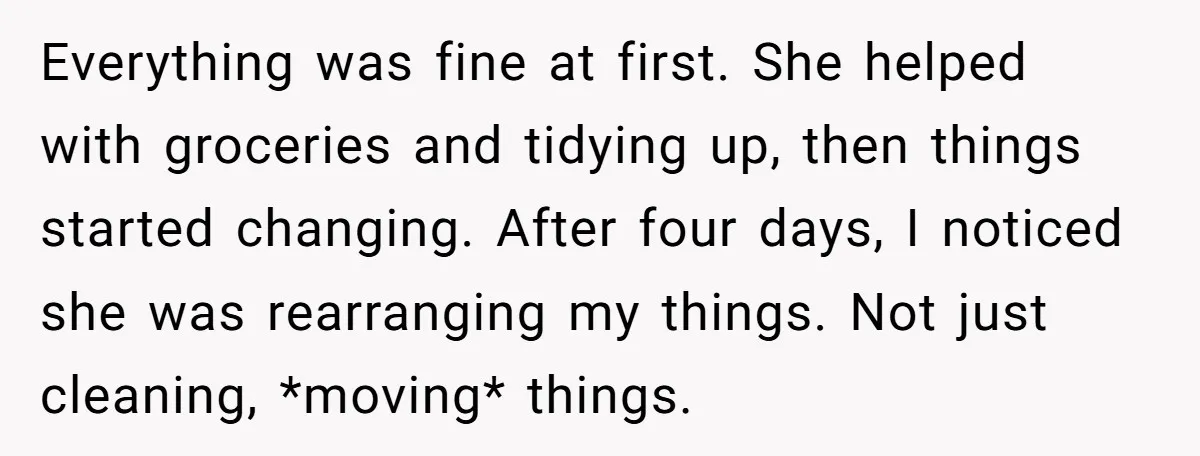 Everything was fine at first. She helped with groceries and tidying up, then things started changing. After four days, I noticed she was rearranging my things. Not just cleaning, *moving*...