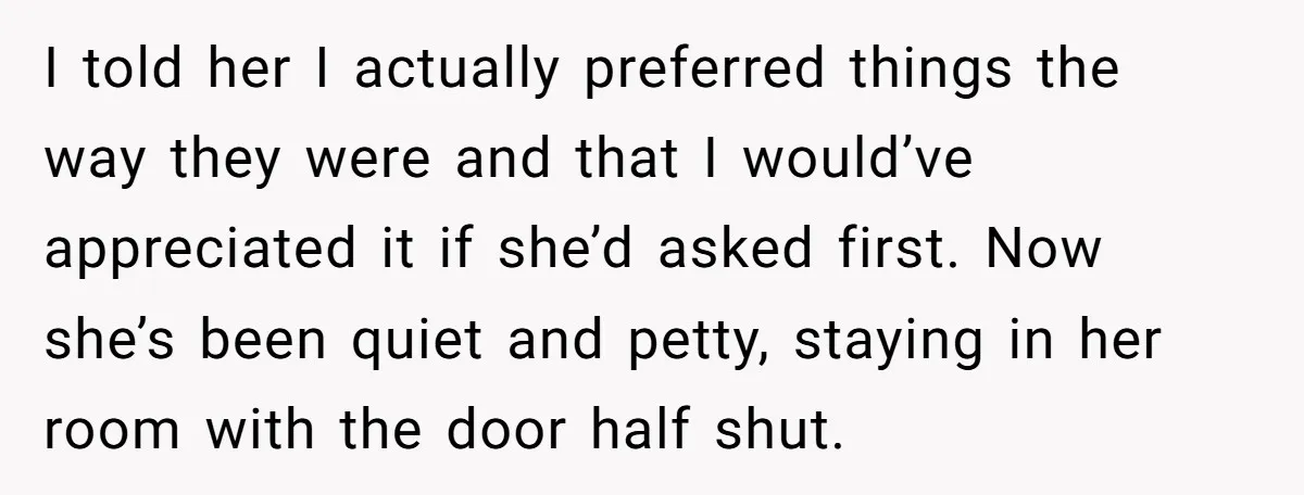 I told her I actually preferred things the way they were and that I would’ve appreciated it if she’d asked first. Now she’s been quiet and petty, staying in her...