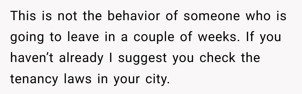 This is not the behavior of someone who is going to leave in a couple of weeks. If you haven’t already I suggest you check the tenancy laws in your...