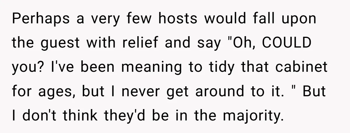 Perhaps a very few hosts would fall upon the guest with relief and say "Oh, COULD you? I've been meaning to tidy that cabinet for ages, but I never get...
