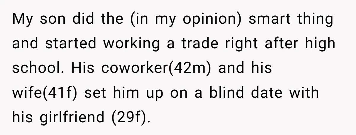 My son did the (in my opinion) smart thing and started working a trade right after high school. His coworker(42m) and his wife(41f) set him up on a blind date...