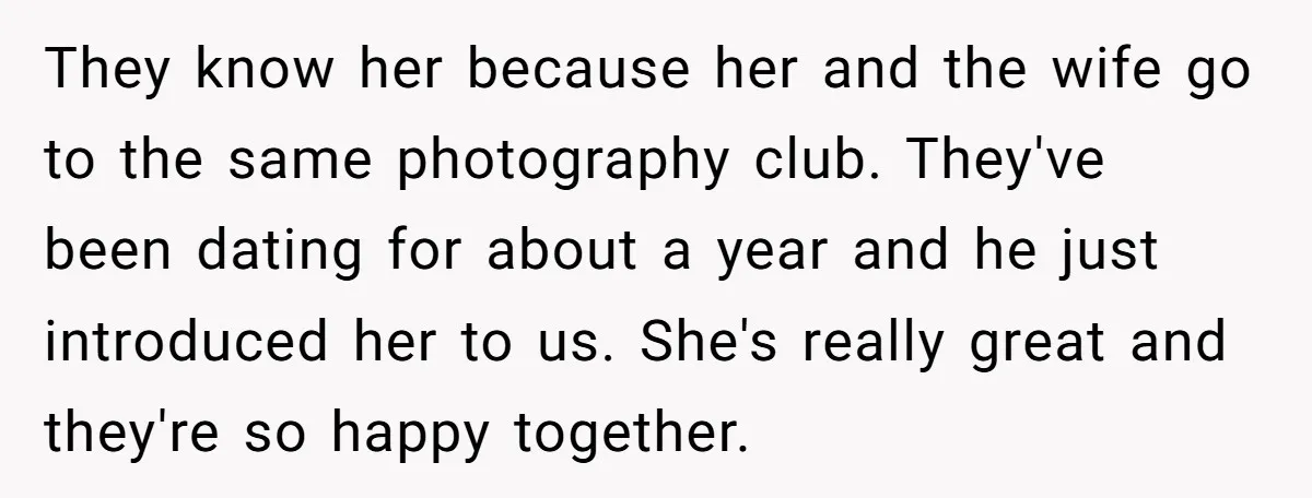 They know her because her and the wife go to the same photography club. They've been dating for about a year and he just introduced her to us. She's really...