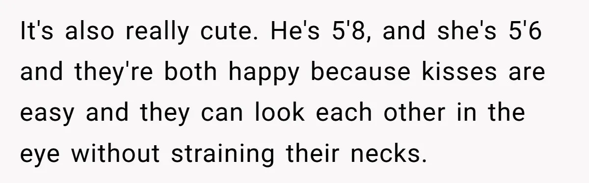 It's also really cute. He's 5'8, and she's 5'6 and they're both happy because kisses are easy and they can look each other in the eye without straining their necks.