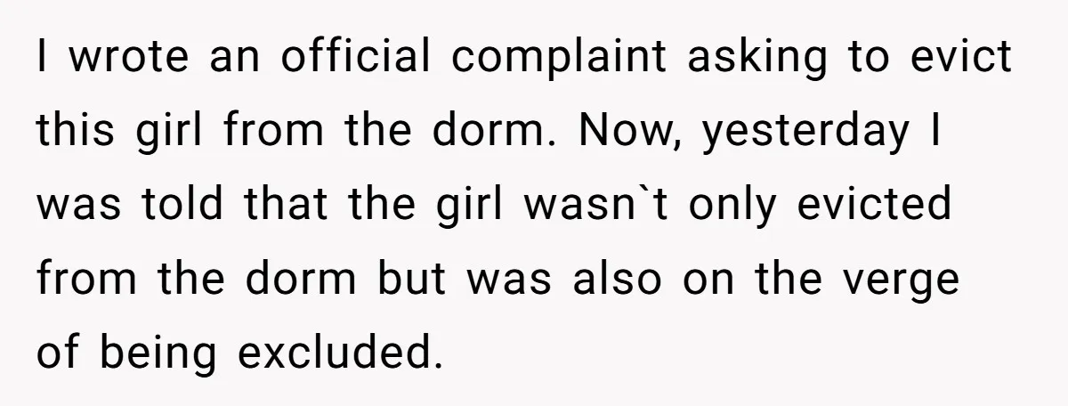 I wrote an official complaint asking to evict this girl from the dorm. Now, yesterday I was told that the girl wasn`t only evicted from the dorm but was also...