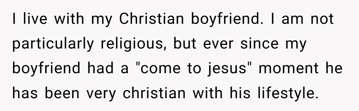 I live with my Christian boyfriend. I am not particularly religious, but ever since my boyfriend had a "come to jesus" moment he has been very christian with his lifestyle.