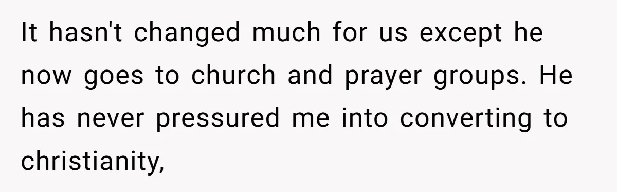 It hasn't changed much for us except he now goes to church and prayer groups. He has never pressured me into converting to christianity,