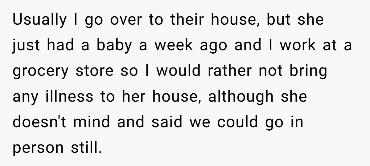 Usually I go over to their house, but she just had a baby a week ago and I work at a grocery store so I would rather not bring any...