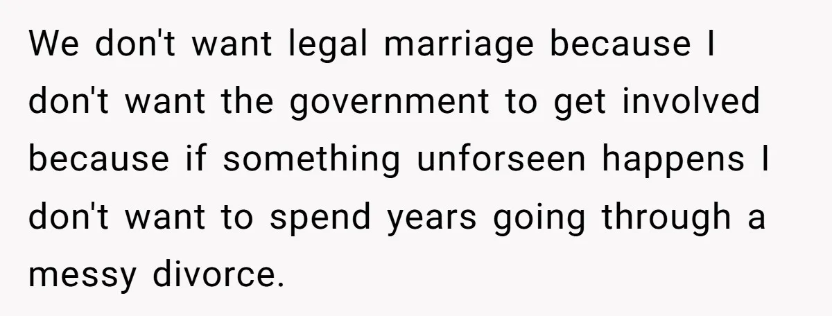 We don't want legal marriage because I don't want the government to get involved because if something unforseen happens I don't want to spend years going through a messy divorce.