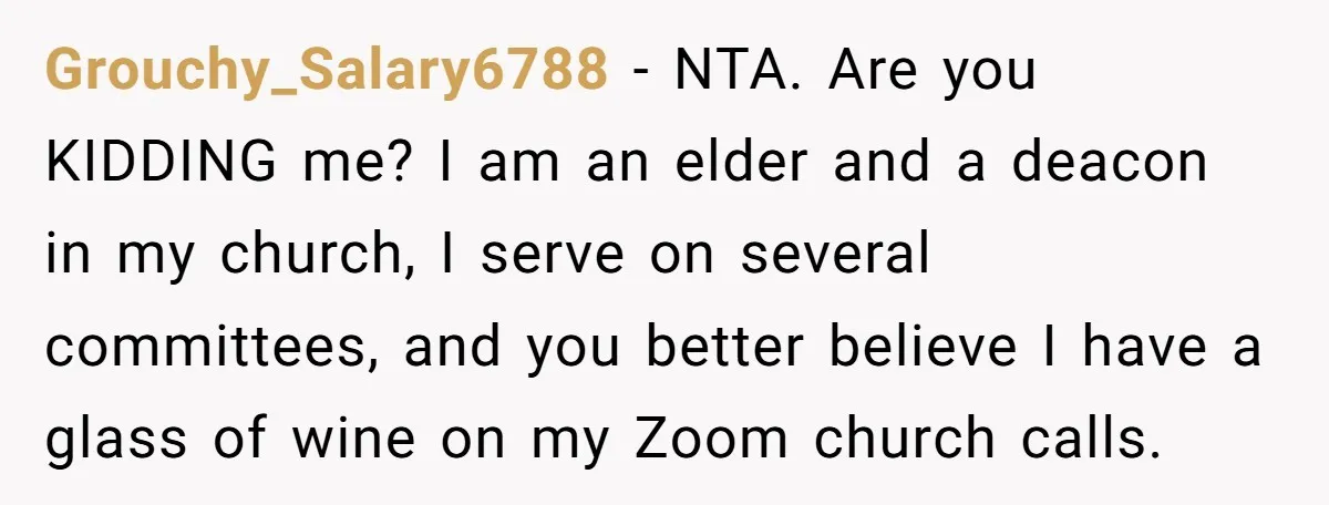 Grouchy_Salary6788 − NTA. Are you KIDDING me? I am an elder and a deacon in my church, I serve on several committees, and you better believe I have a glass...