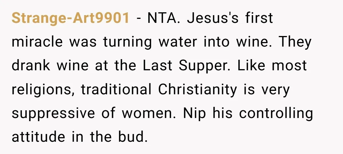 Strange-Art9901 − NTA. Jesus's first miracle was turning water into wine. They drank wine at the Last Supper. Like most religions, traditional Christianity is very suppressive of women. Nip his...