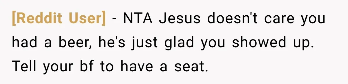 [Reddit User] − NTA Jesus doesn't care you had a beer, he's just glad you showed up. Tell your bf to have a seat.