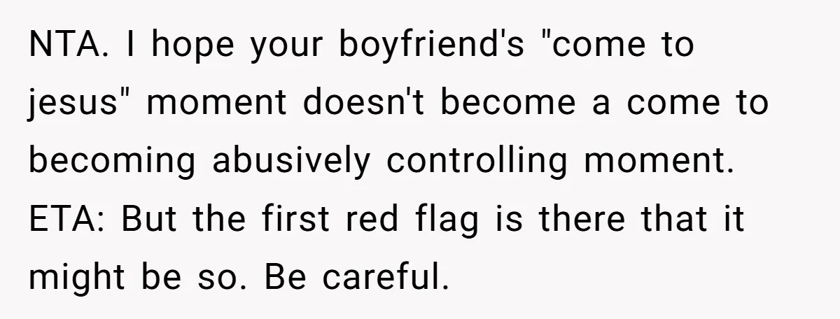 NTA. I hope your boyfriend's "come to jesus" moment doesn't become a come to becoming abusively controlling moment. ETA: But the first red flag is there that it might be...
