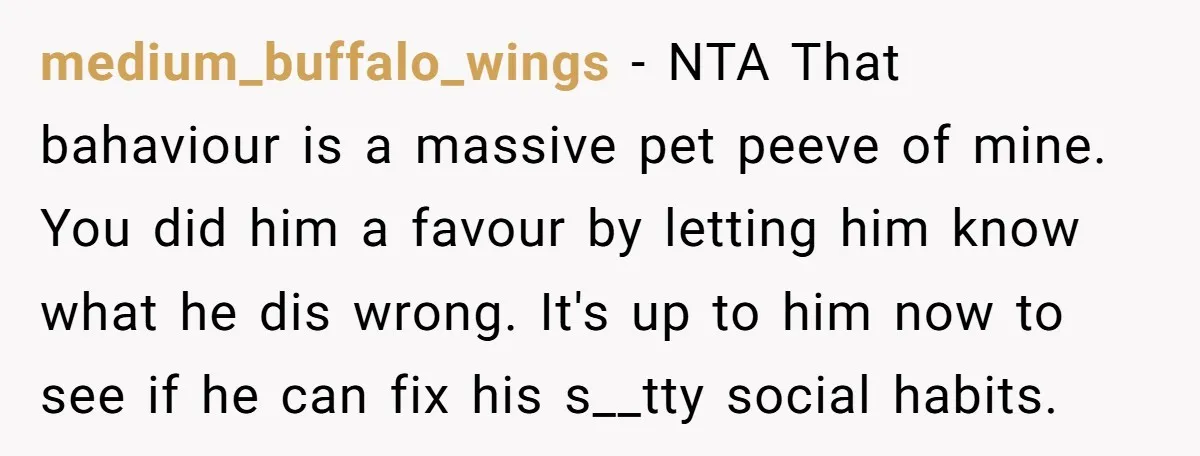 medium_buffalo_wings − NTA That bahaviour is a massive pet peeve of mine. You did him a favour by letting him know what he dis wrong. It's up to him now...