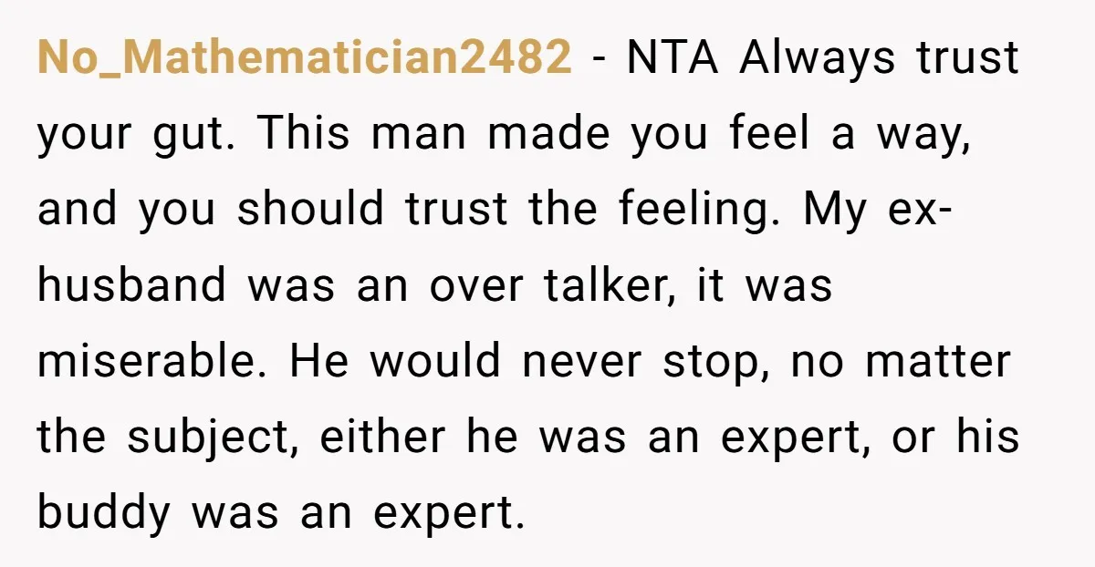 No_Mathematician2482 − NTA Always trust your gut. This man made you feel a way, and you should trust the feeling. My ex-husband was an over talker, it was miserable. He...