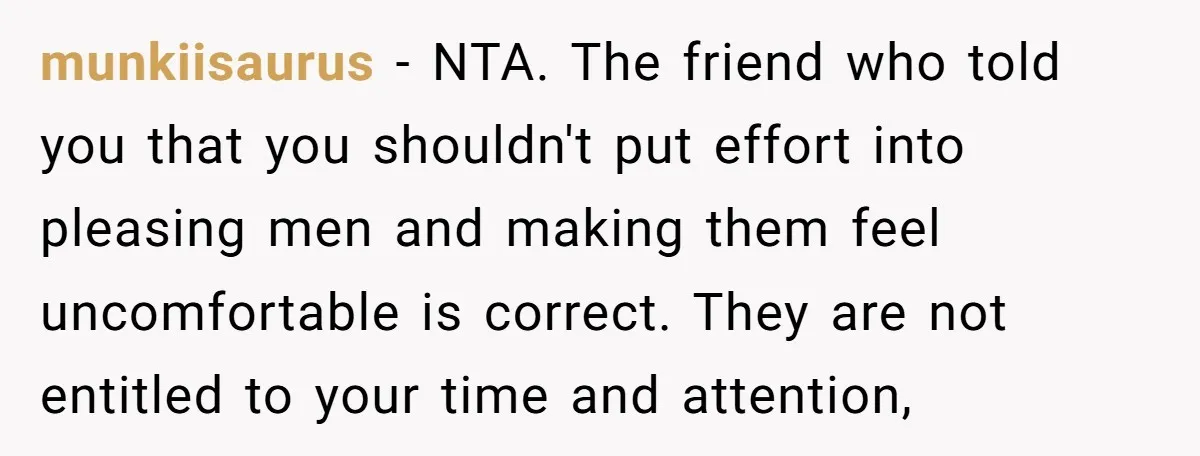 munkiisaurus − NTA. The friend who told you that you shouldn't put effort into pleasing men and making them feel uncomfortable is correct. They are not entitled to your time...