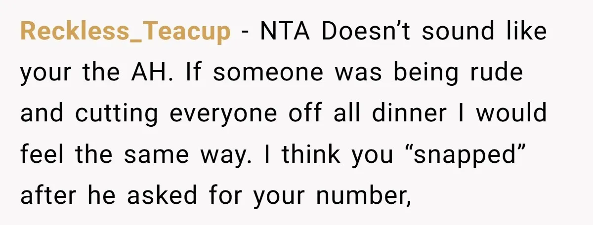 Reckless_Teacup − NTA Doesn’t sound like your the AH. If someone was being rude and cutting everyone off all dinner I would feel the same way. I think you “snapped”...