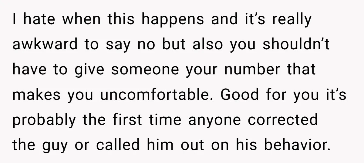 I hate when this happens and it’s really awkward to say no but also you shouldn’t have to give someone your number that makes you uncomfortable. Good for you it’s...