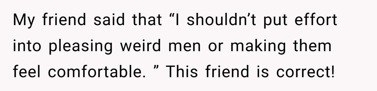 My friend said that “I shouldn’t put effort into pleasing weird men or making them feel comfortable. ” This friend is correct!