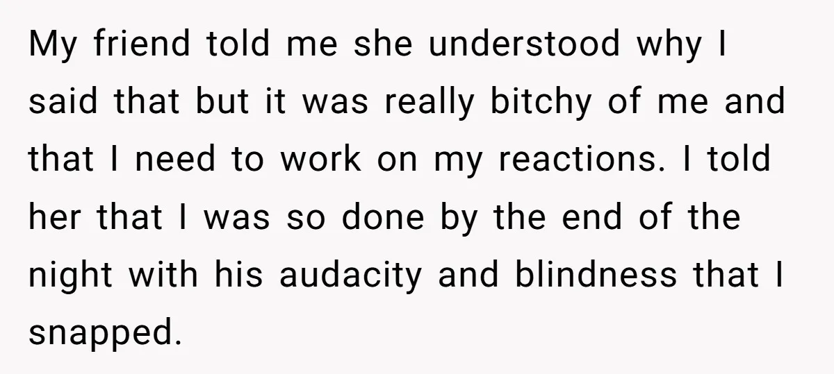 My friend told me she understood why I said that but it was really bitchy of me and that I need to work on my reactions. I told her that...
