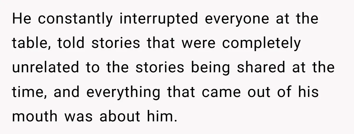 He constantly interrupted everyone at the table, told stories that were completely unrelated to the stories being shared at the time, and everything that came out of his mouth was...