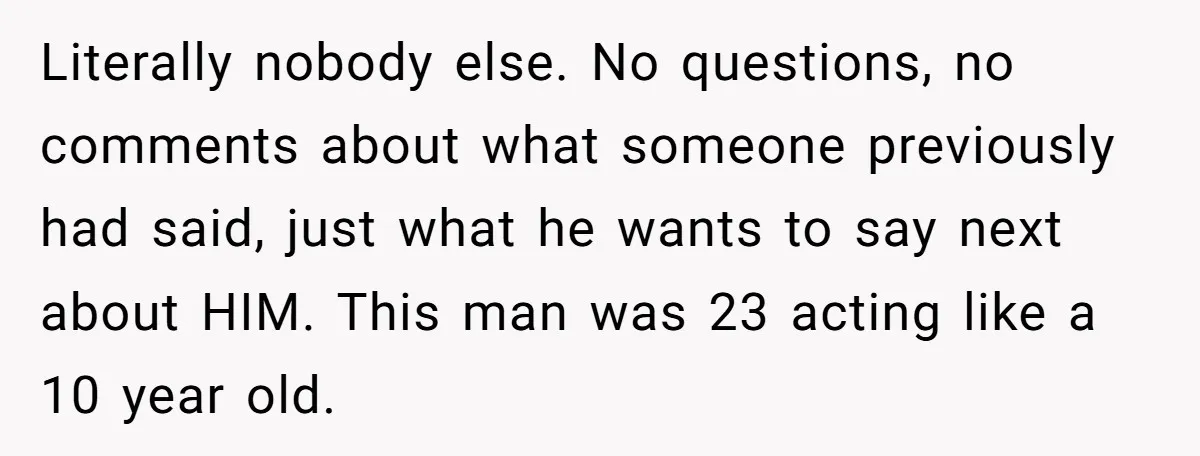 Literally nobody else. No questions, no comments about what someone previously had said, just what he wants to say next about HIM. This man was 23 acting like a 10...