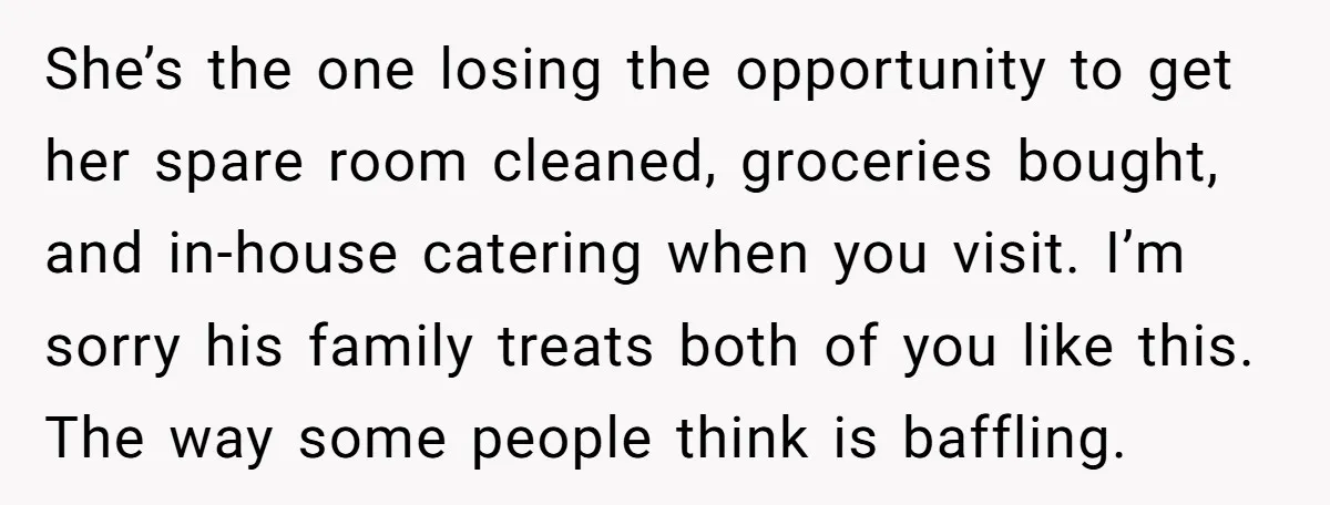 She’s the one losing the opportunity to get her spare room cleaned, groceries bought, and in-house catering when you visit. I’m sorry his family treats both of you like this....