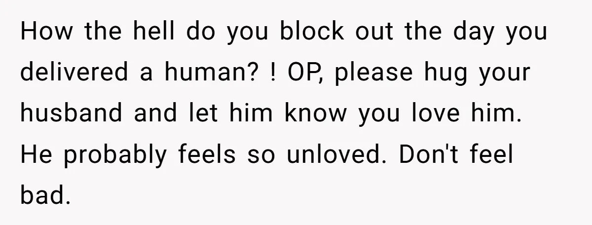 How the hell do you block out the day you delivered a human? ! OP, please hug your husband and let him know you love him. He probably feels so...