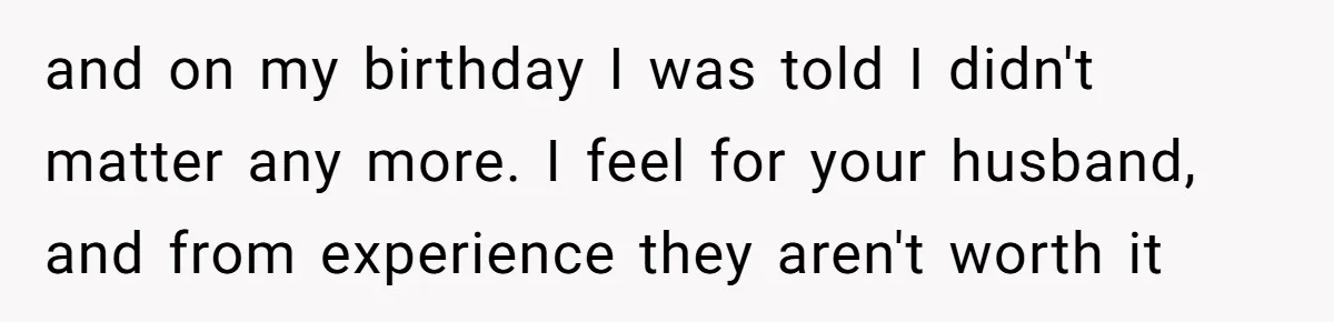 and on my birthday I was told I didn't matter any more. I feel for your husband, and from experience they aren't worth it