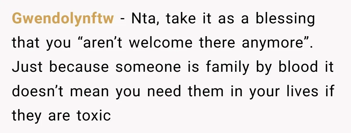 Gwendolynftw − Nta, take it as a blessing that you “aren’t welcome there anymore”. Just because someone is family by blood it doesn’t mean you need them in your lives...