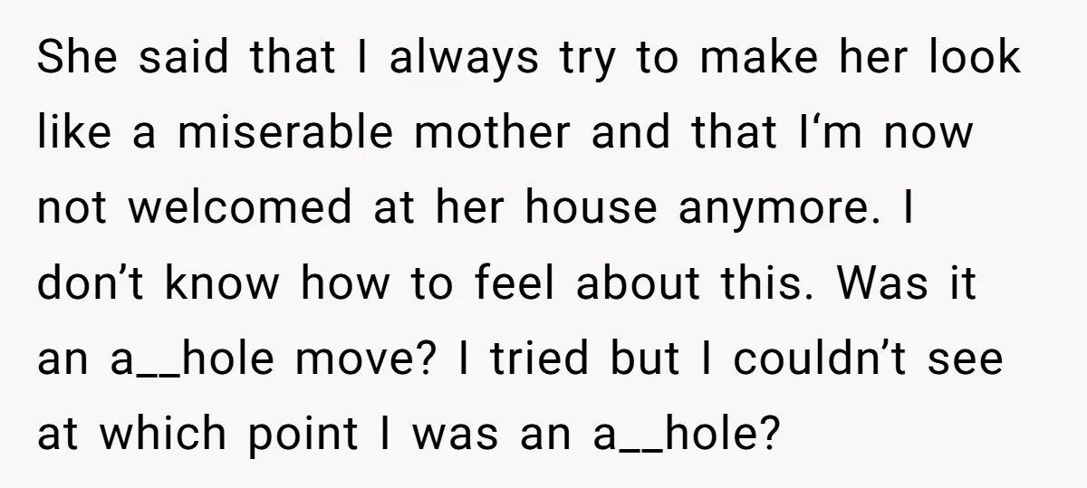 She said that I always try to make her look like a miserable mother and that I‘m now not welcomed at her house anymore. I don’t know how to feel...