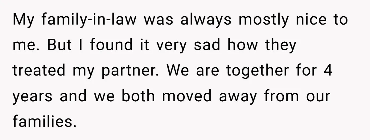 My family-in-law was always mostly nice to me. But I found it very sad how they treated my partner. We are together for 4 years and we both moved away...