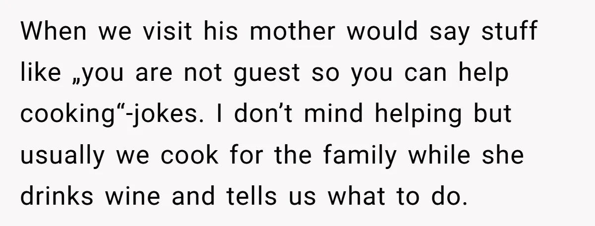 When we visit his mother would say stuff like „you are not guest so you can help cooking“-jokes. I don’t mind helping but usually we cook for the family while...