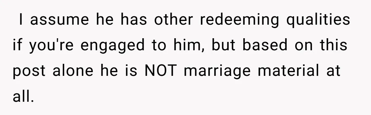  I assume he has other redeeming qualities if you're engaged to him, but based on this post alone he is NOT marriage material at all.
