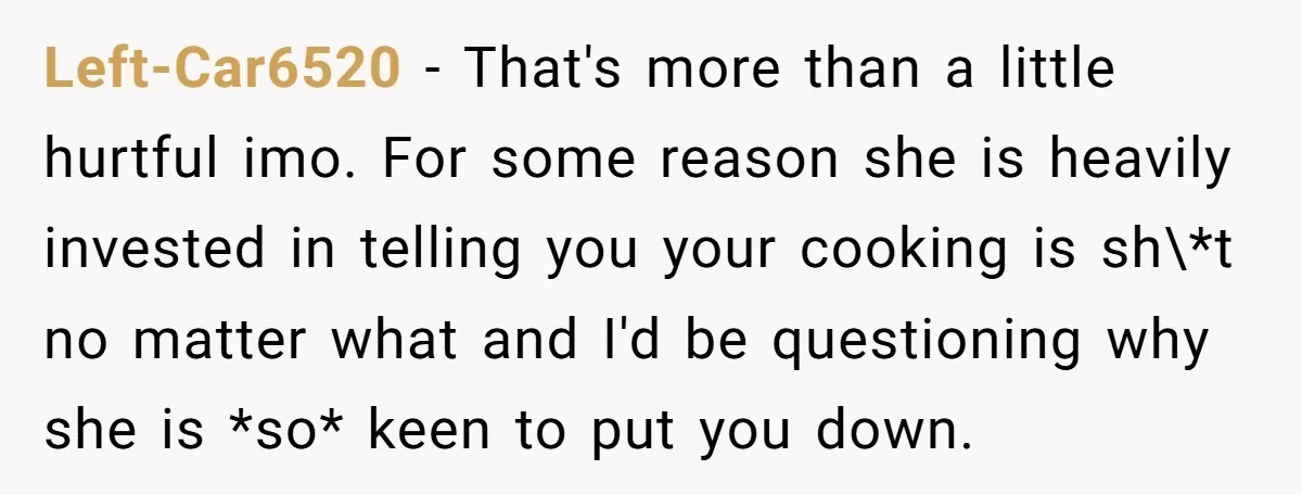 Left-Car6520 − That's more than a little hurtful imo. For some reason she is heavily invested in telling you your cooking is sh\*t no matter what and I'd be questioning...