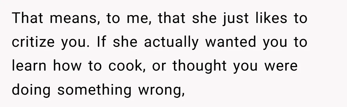 That means, to me, that she just likes to critize you. If she actually wanted you to learn how to cook, or thought you were doing something wrong,