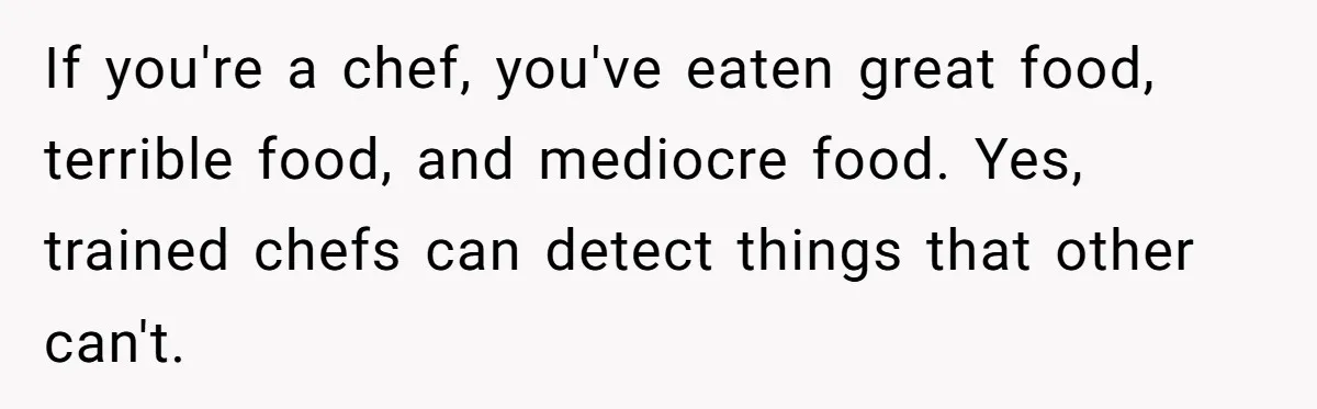 If you're a chef, you've eaten great food, terrible food, and mediocre food. Yes, trained chefs can detect things that other can't.