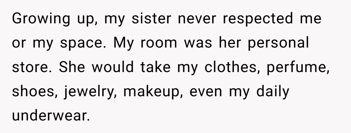 Growing up, my sister never respected me or my space. My room was her personal store. She would take my clothes, perfume, shoes, jewelry, makeup, even my daily underwear.