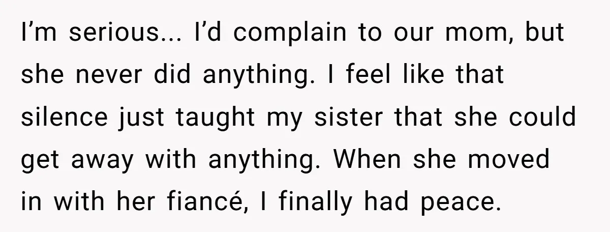 I’m serious... I’d complain to our mom, but she never did anything. I feel like that silence just taught my sister that she could get away with anything. When she...
