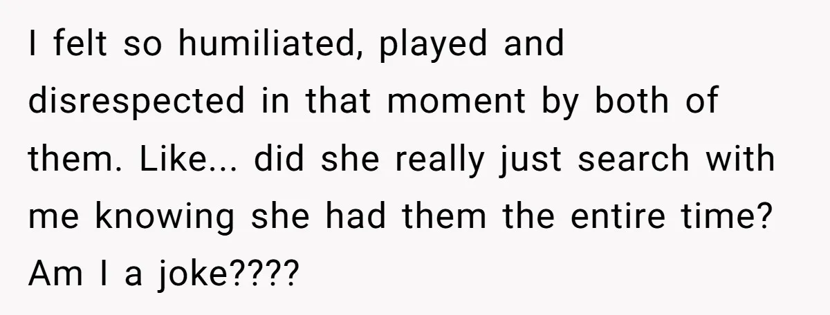 I felt so humiliated, played and disrespected in that moment by both of them. Like... did she really just search with me knowing she had them the entire time? Am...