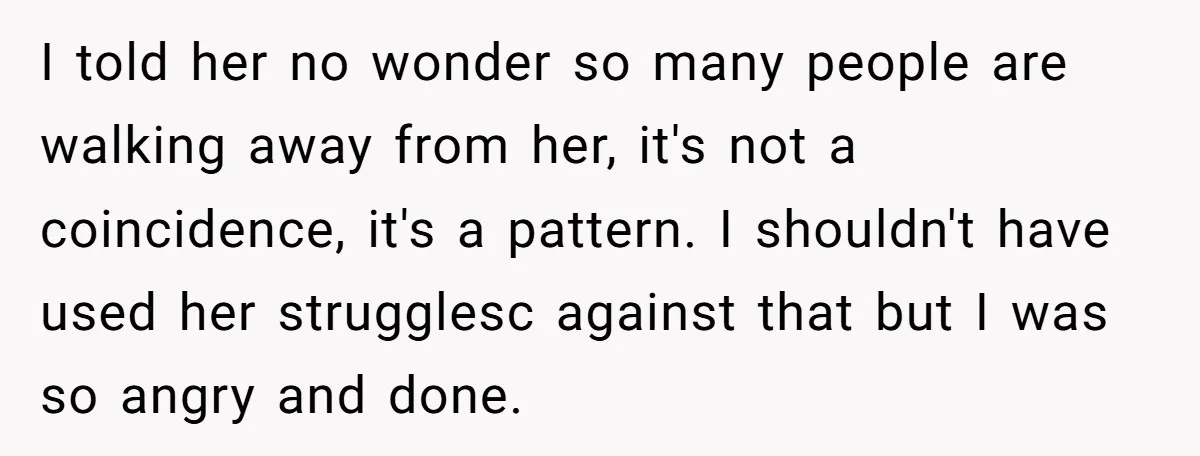 I told her no wonder so many people are walking away from her, it's not a coincidence, it's a pattern. I shouldn't have used her strugglesc against that but I...