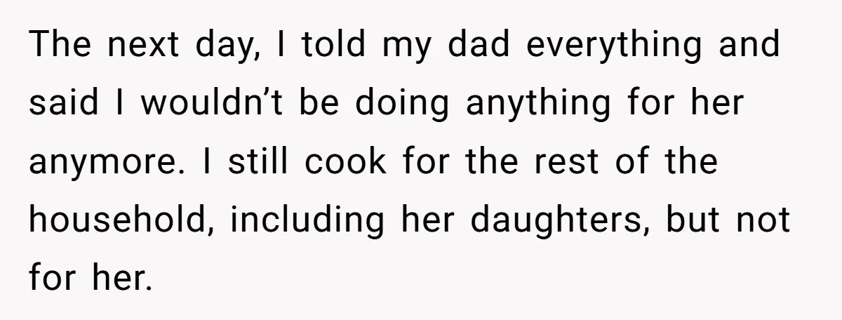 The next day, I told my dad everything and said I wouldn’t be doing anything for her anymore. I still cook for the rest of the household, including her daughters,...