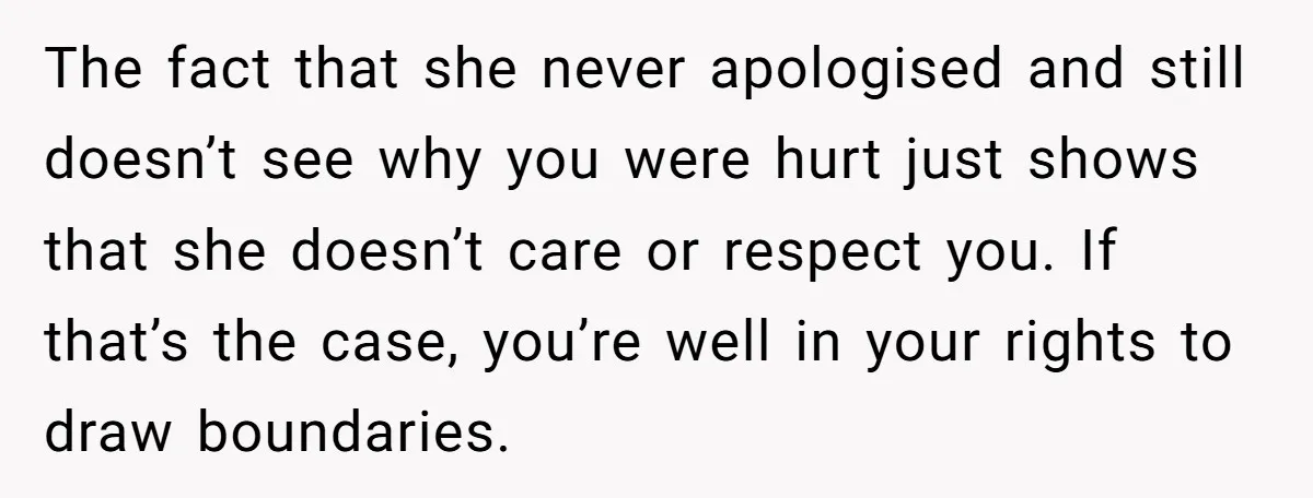 The fact that she never apologised and still doesn’t see why you were hurt just shows that she doesn’t care or respect you. If that’s the case, you’re well in...