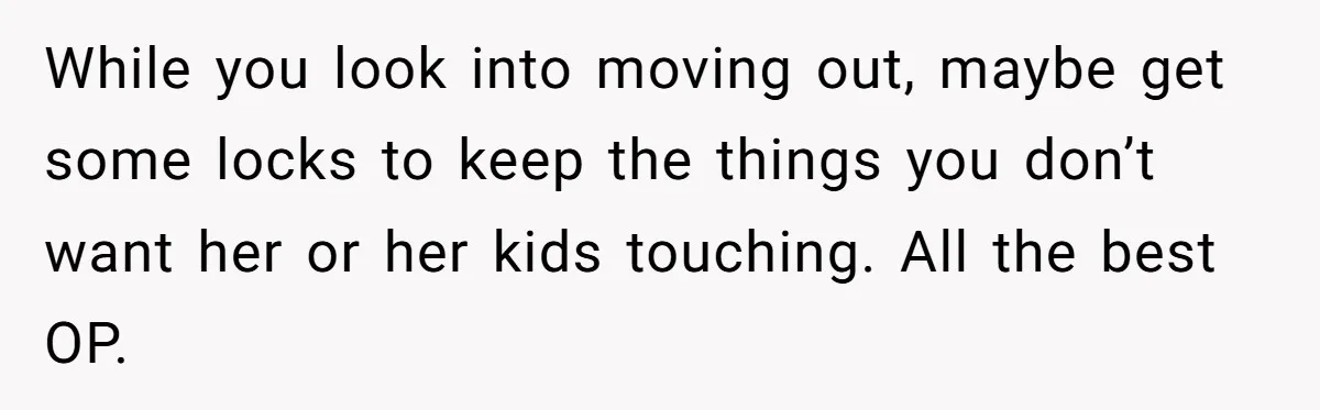 While you look into moving out, maybe get some locks to keep the things you don’t want her or her kids touching. All the best OP.