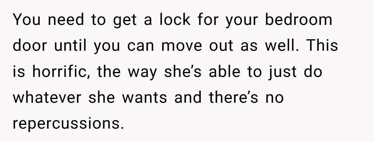 You need to get a lock for your bedroom door until you can move out as well. This is horrific, the way she’s able to just do whatever she wants...
